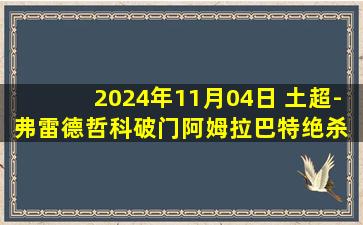 2024年11月04日 土超-弗雷德哲科破门阿姆拉巴特绝杀 费内巴切3-2特拉布宗体育